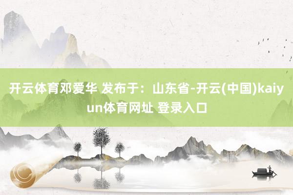 开云体育邓爱华 发布于：山东省-开云(中国)kaiyun体育网址 登录入口
