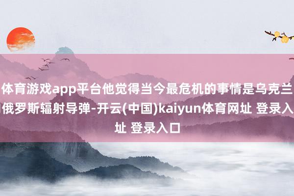 体育游戏app平台他觉得当今最危机的事情是乌克兰向俄罗斯辐射导弹-开云(中国)kaiyun体育网址 登录入口