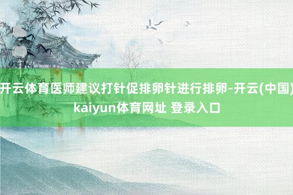 开云体育医师建议打针促排卵针进行排卵-开云(中国)kaiyun体育网址 登录入口