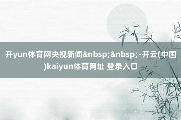 开yun体育网央视新闻-开云(中国)kaiyun体育网址 登录入口