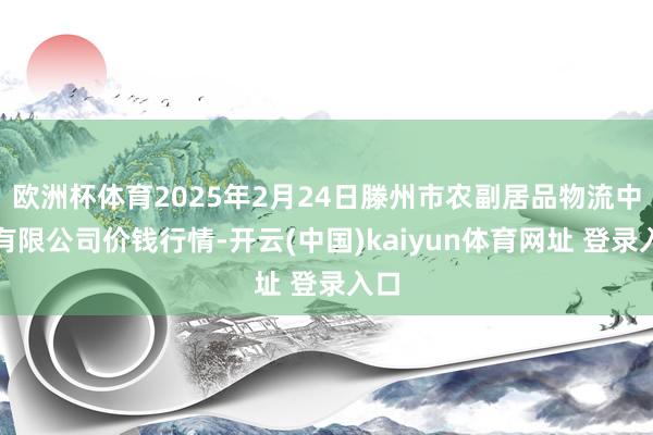 欧洲杯体育2025年2月24日滕州市农副居品物流中心有限公司价钱行情-开云(中国)kaiyun体育网址 登录入口